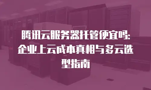 腾讯云服务器托管便宜吗：企业上云成本真相与多云选型指南