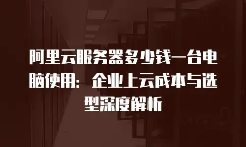 阿里云服务器多少钱一台电脑使用：企业上云成本与选型深度解析