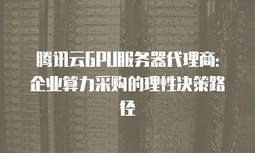 腾讯云GPU服务器代理商：企业算力采购的理性决策路径