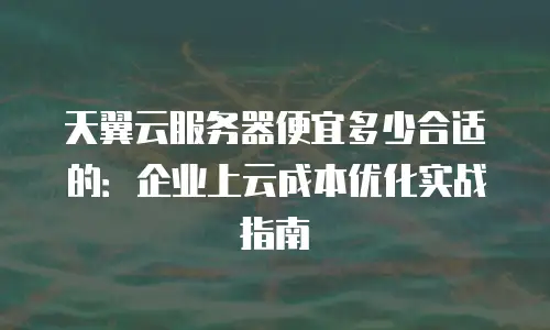 天翼云服务器便宜多少合适的：企业上云成本优化实战指南