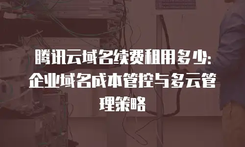 腾讯云域名续费租用多少：企业域名成本管控与多云管理策略