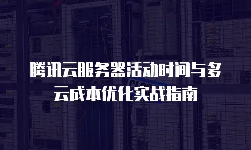 腾讯云服务器活动时间与多云成本优化实战指南