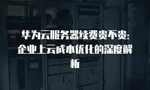 华为云服务器续费贵不贵：企业上云成本优化的深度解析