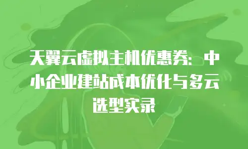 天翼云虚拟主机优惠券：中小企业建站成本优化与多云选型实录