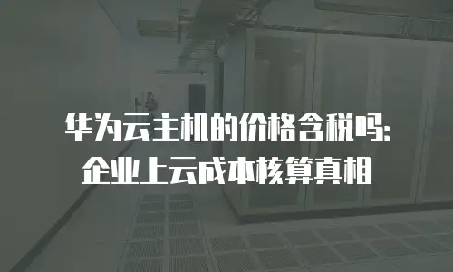 华为云主机的价格含税吗：企业上云成本核算真相