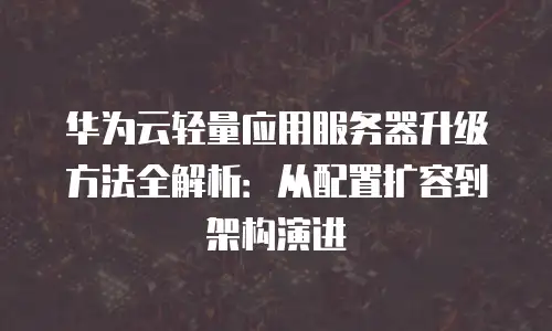 华为云轻量应用服务器升级方法全解析：从配置扩容到架构演进