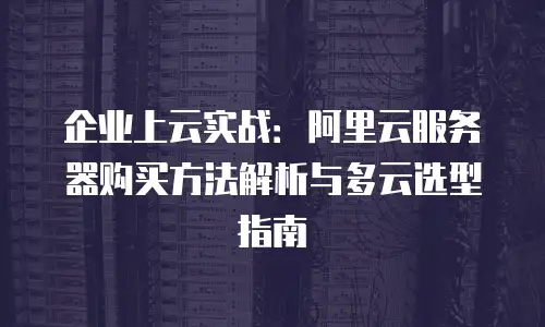 企业上云实战：阿里云服务器购买方法解析与多云选型指南