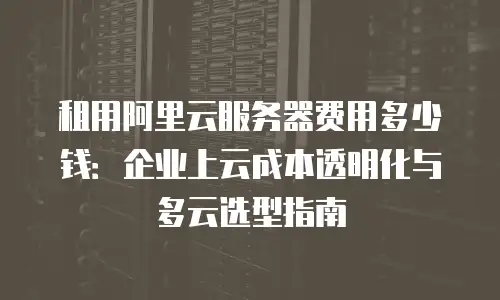 租用阿里云服务器费用多少钱：企业上云成本透明化与多云选型指南