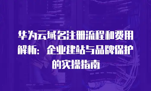 华为云域名注册流程和费用解析：企业建站与品牌保护的实操指南