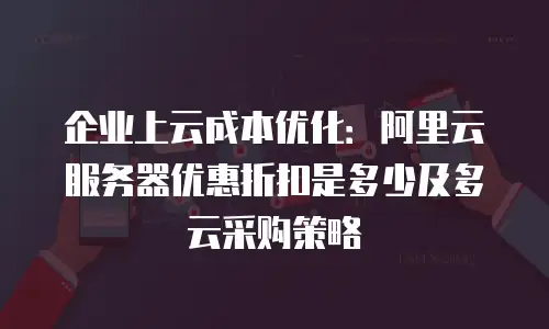 企业上云成本优化：阿里云服务器优惠折扣是多少及多云采购策略