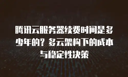 腾讯云服务器续费时间是多少年的？多云架构下的成本与稳定性决策