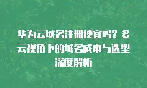华为云域名注册便宜吗？多云视角下的域名成本与选型深度解析
