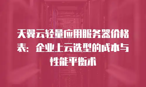 天翼云轻量应用服务器价格表：企业上云选型的成本与性能平衡术