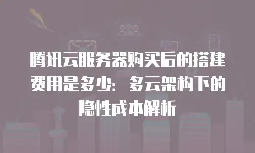腾讯云服务器购买后的搭建费用是多少：多云架构下的隐性成本解析