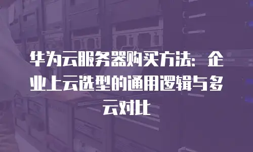 华为云服务器购买方法：企业上云选型的通用逻辑与多云对比