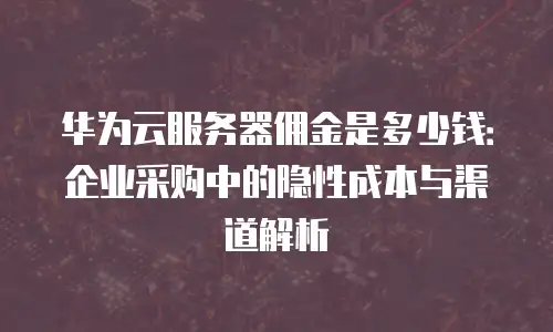 华为云服务器佣金是多少钱：企业采购中的隐性成本与渠道解析