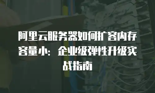 阿里云服务器如何扩容内存容量小：企业级弹性升级实战指南
