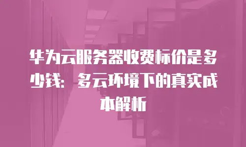 华为云服务器收费标价是多少钱：多云环境下的真实成本解析