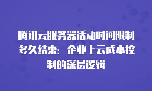 腾讯云服务器活动时间限制多久结束：企业上云成本控制的深层逻辑