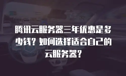 腾讯云服务器三年优惠是多少钱？如何选择适合自己的云服务器？