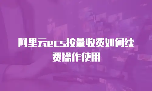 阿里云ecs按量收费如何续费操作使用