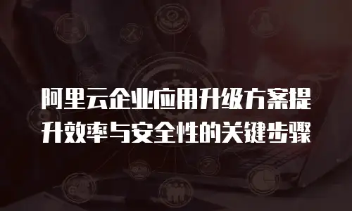 阿里云企业应用升级方案提升效率与安全性的关键步骤
