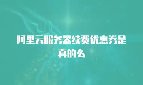 阿里云服务器续费优惠券是真的么