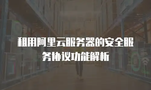 租用阿里云服务器的安全服务协议功能解析