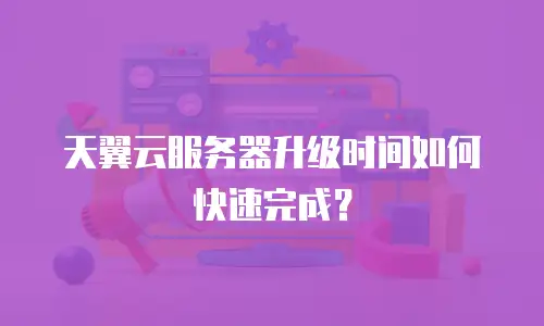 天翼云服务器升级时间如何快速完成？