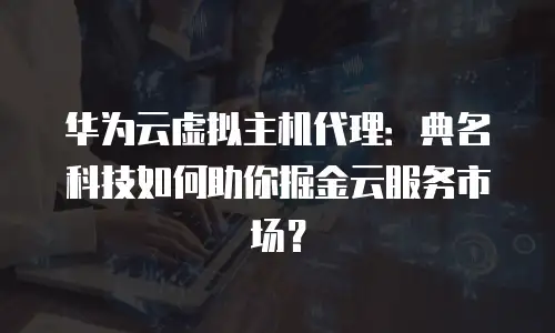 华为云虚拟主机代理：典名科技如何助你掘金云服务市场？
