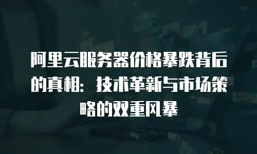 阿里云服务器价格暴跌背后的真相：技术革新与市场策略的双重风暴