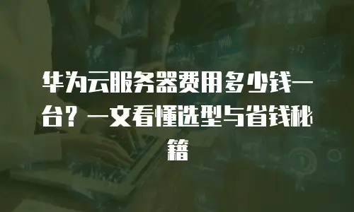 华为云服务器费用多少钱一台？一文看懂选型与省钱秘籍