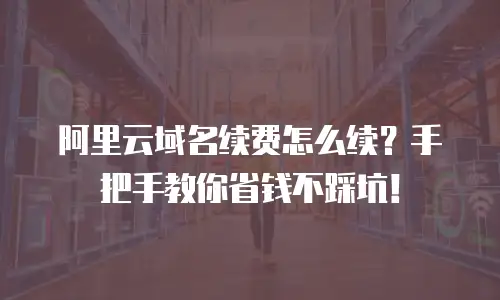 阿里云域名续费怎么续？手把手教你省钱不踩坑！