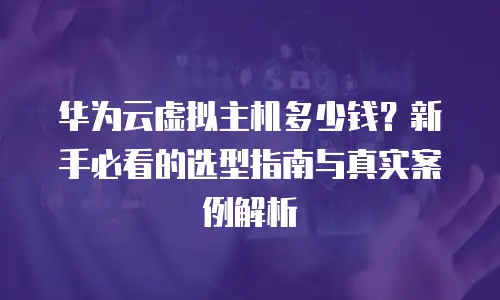 华为云虚拟主机多少钱？新手必看的选型指南与真实案例解析