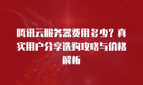腾讯云服务器费用多少？真实用户分享选购攻略与价格解析
