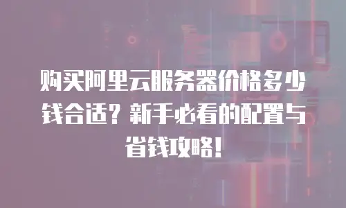 购买阿里云服务器价格多少钱合适？新手必看的配置与省钱攻略！