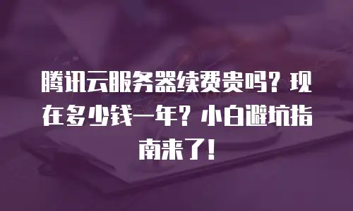 腾讯云服务器续费贵吗？现在多少钱一年？小白避坑指南来了！