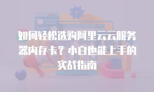 如何轻松选购阿里云云服务器内存卡？小白也能上手的实战指南