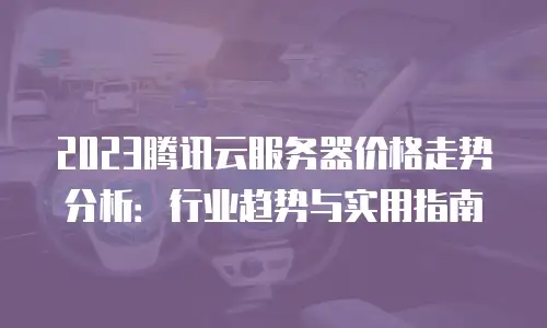 2023腾讯云服务器价格走势分析：行业趋势与实用指南