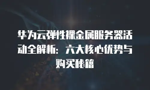 华为云弹性裸金属服务器活动全解析：六大核心优势与购买秘籍