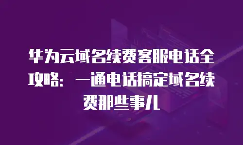 华为云域名续费客服电话全攻略：一通电话搞定域名续费那些事儿