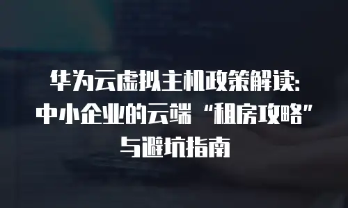 华为云虚拟主机政策解读：中小企业的云端“租房攻略”与避坑指南