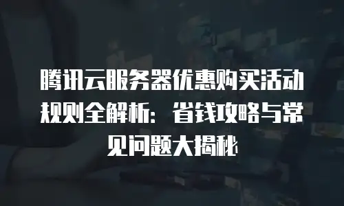 腾讯云服务器优惠购买活动规则全解析：省钱攻略与常见问题大揭秘