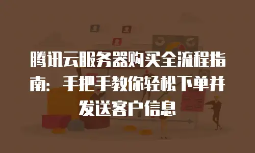 腾讯云服务器购买全流程指南：手把手教你轻松下单并发送客户信息