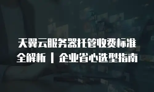 天翼云服务器托管收费标准全解析 | 企业省心选型指南
