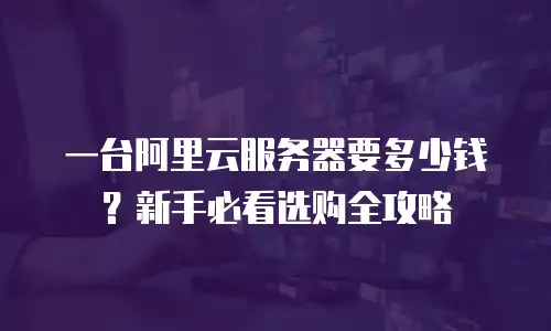 一台阿里云服务器要多少钱？新手必看选购全攻略