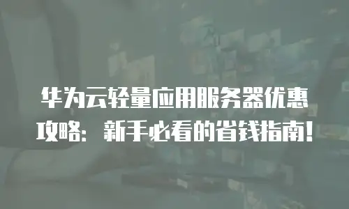 华为云轻量应用服务器优惠攻略：新手必看的省钱指南！