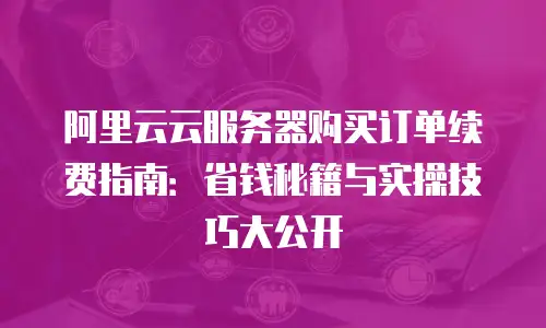 阿里云云服务器购买订单续费指南：省钱秘籍与实操技巧大公开
