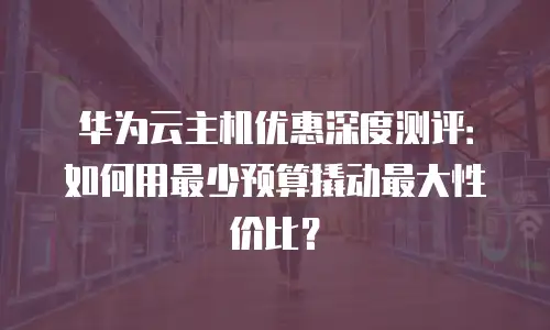 华为云主机优惠深度测评：如何用最少预算撬动最大性价比？