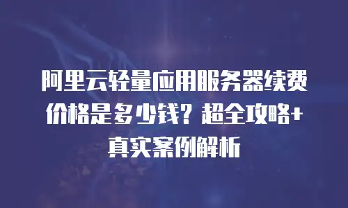 阿里云轻量应用服务器续费价格是多少钱？超全攻略+真实案例解析